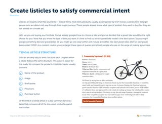 Listicles are exactly what they sound like — lists of items, most likely products, usually accompanied by brief reviews. Listicles tend to target
people who are about mid-way through their buyer journeys. These people already know what type of product they want to buy, but they are
not settled on a model yet.


Let’s say you are buying your first bike. You’ve already googled how to choose a bike and you’ve decided that a gravel bike would be the right
choice for you. Now that you know the type of bike you want, it’s time to find out which gravel bike model is the best option. So you might
google something like best gravel bikes. Or you might go one step further and include a modifier, like best gravel bikes 2021 or best gravel
bikes under $1000. As a content creator, you can target these types of queries and attract people who are on the verge of making a purchase.
Typical listicle structure
Listicles are very easy to write, because each chapter within
a listicle follows the same structure. This way it is easier for
the reader to compare the products. A listicle chapter usually
contains:
At the end of a listicle article it is also common to have a
table that compares all of the discussed products against
each other.
Create listicles to satisfy commercial intent
/ 26
13
Name of the product
Image
Brief review
Pros/cons
Purchase button
 