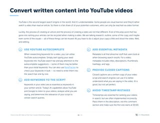 / 26
14
YouTube is the second largest search engine in the world. And it’s understandable. Some people are visual learners and they’d rather
watch a video than read an article. So there is a fair share of of your potential customers, who can only be reached via video format.


Luckily, the process of creating an article and the process of creating a video are not that different. A lot of the prep work that has
gone into writing your articles can be recycled when making a video. We are talking research, outline, some of the copy, and maybe
even some of the visuals — all of these things can be reused. All you have to do is adjust your copy a little and shoot the video. Well,
and editing.
Use YouTube autocomplete
RankTracker
When researching keywords for a video, you can utilise
YouTube autocomplete. Simply start typing your seed
keywords into YouTube search bar and pay attention to the
autocomplete suggestions — some of them may be better
than your initial keywords. You can also use to
check your keywords in bulk — no need to enter them into
the search bar one by one.
Add keywords to the script
Keywords in your video are as essential as keywords in
your written article. Today’s AI capabilities allow YouTube
and Google to listen to your videos, analyze what you are
saying, and determine the relevance of your script to
certain search queries.
Add essential metadata
Metadata is all that attractive stuff that users look at
when browsing search results. For a video,
metadata includes titles, descriptions, thumbnails,
hashtags, and tags.
Provide closed captions
Closed captions are a written copy of your video
script and search engines can use it to better
understand what you are saying in the video. AI is
good, but not yet perfect.
Avoid timestamp mistakes
Timestamps are essential for ranking your videos 

in search, but are often implemented incorrectly.
Place them in the description, not the comment
section and make sure the first one starts at 00:00.
Convert written content into YouTube videos
 