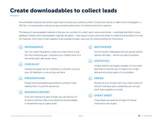 / 26
15
Downloadable materials are another great way to recycle your existing content. Convert your article or video into an infographic, a
PDF doc, or a presentation, and you’ve got yourself another piece of content at almost no expense.


The beauty of downloadable materials is that you can use them to collect users’ names and emails — essentially add them to your
database of leads. Most downloadable materials are gated — they require a name and email either to initiate the download or to mail
the materials. And if your content appears to be valuable enough, users will not mind providing this information.

Infographic
You can create infographics using your entire article or just
the most interesting part. Compress your chapter down to a
few words each, add visuals, done.
Checklist
Literally any guide can be converted to a checklist. Just put
your H2 headings in a list and you are done.
Presentation
People love downloading presentations and then never
reading them, it’s just the way we are.
Research report
If you are running any type of study, you can discuss it in
an article, and then offer more detail via a downloadable.
A wholesome way to collect leads.
Whitepaper
Let’s be honest, whitepapers are just opinion pieces
layered with data — almost too easy to produce.
Statistics
Unique statistics are hugely valuable, so if you have
data that no one else has, it’s likely to be in high
demand and using a gate is not a problem.
Ebook
Ebooks are a lot of work. But, if you have a series of
articles covering a topic completely, you can just
stitch them together in a book.
Cheat sheet
Cheat sheets are great for all types of manual
instructions, like recipes.
Create downloadables to collect leads
 