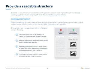 Readability is a cross between user experience and search optimization. Users and search engines alike prefer an aesthetically
appealing copy, broken into bite-size pieces, with plenty of visuals and other navigational elements.
Skimmable text format
Most online readers are skimmers — they scroll through articles until they find the one section they are interested in, give it a quick
read, and bounce. As content creators, we have to accommodate this process as much as possible.


One way to do it is by creating predictable outlines with a logical

structure of headings:
Provide a readable structure
/ 26
18
Use proper tags to mark H2-H6 headings — it
catches the eye of both users and search engines;
Make sure that headings of each level follow parallel
syntax — it makes the copy flow;
Make each heading self-sufficient — a user should
be able to land on any heading within the page and
immediately understand what is going on;
Try to keep a rhythmical structure — make sections
of similar length and similar composition.
 