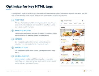 HTML tags help Google see the structure of our content and understand which bits of text are more important than others. They also
help us create attractive search snippets. Here are some of the tags that you absolutely can’t miss:
Page title
Title tag is the most important bit of text in your content — it’s what users
see in search and what Google uses to identify the topic. Make sure it’s
loud and optimized for keywords.
Meta description
The description goes hand in hand with the title and is a summary of your
page in search results. Make it ad-like and include keywords.
Headers
Give images a descriptive alt text to make sure that Google can
understand them and include them in image search results.
Image alt text
Give images a descriptive alt text to make sure they participate in image
search.
Schema markup
is an advanced SEO technique, but it is essential to
master if you want to compete for local search, culinary content, product
reviews, and many other types of content.
Schema markup
Optimize for key HTML tags
/26
19
 