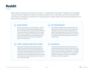 / 26
21
Reddit might be among the last active forums on the web — it’s a dying breed of online platform. Reddit has a ton of subreddits,
covering every topic imaginable. So, whatever is your business, whatever is your content about, you will find a matching reddit
community to join. Perhaps even more than one. For every topic, there is usually a smaller community of purists and then a much
larger community of populists.
Earn karma
Don’t start promoting your content right away — this will
be too suspicious. Start by joining relevant subreddits or
even just subreddits you genuinely interested in. Participate
in discussions, earn some upvotes/karma. Do it for a few
weeks, create an appearance of a natural profile, and then
you can start promoting your content. But make sure to
space your promotions out, perhaps one adsy post to
three or more regular ones.
Don’t share links right away
Sharing links is generally considered poor behavior on
Reddit. If you think your content might be relevant to a
particular thread, start with a regular message. Say that
you’ve been actually looking into the topic for your recent
article/video and you’ve discovered this and this. Then, if
other users ask you to share the article, feel free to post the
link. When your link is prompted by others it is viewed in a
much more positive light.
Be useful
Continuing from the previous point, make sure you are
actually contributing to the community. Take time to craft
genuine comments, reply to messages, reply to comments
to your posts. Don’t just drop a link and bail — your Reddit
lifespan will be very short. Redditors are a tough crowd to
please, so it will take some work. But if you treat them
right, they can also be very generous.
Be transparent
One thing about Reddit is that users themselves are very
vigilant when it comes to promotion. If they suspect you
are trying to hide the fact you are promoting your own
website, they will destroy your account. So it’s best not to
play any games and be upfront about the links you share. If
the content is indeed useful, people will not mind a little
self-promotion.
Reddit
 