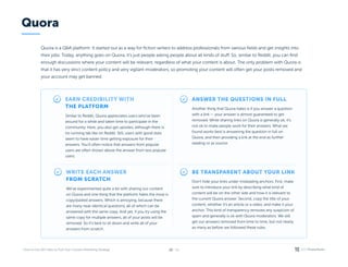 / 26
22
Quora is a Q&A platform. It started out as a way for fiction writers to address professionals from various fields and get insights into
their jobs. Today, anything goes on Quora, it’s just people asking people about all kinds of stuff. So, similar to Reddit, you can find
enough discussions where your content will be relevant, regardless of what your content is about. The only problem with Quora is
that it has very strict content policy and very vigilant moderators, so promoting your content will often get your posts removed and
your account may get banned.
Earn credibility with 

the platform
Similar to Reddit, Quora appreciates users who’ve been
around for a while and taken time to participate in the
community. Here, you also get upvotes, although there is
no running tab like on Reddit. Still, users with good stats
seem to have easier time getting exposure for their
answers. You’ll often notice that answers from popular
users are often shown above the answer from less popular
users.
Write each answer 

from scratch
We’ve experimented quite a bit with sharing our content
on Quora and one thing that the platform hates the most is
copy/pasted answers. Which is annoying, because there
are many near-identical questions, all of which can be
answered with the same copy. And yet, if you try using the
same copy for multiple answers, all of your posts will be
removed. So it’s best to sit down and write all of your
answers from scratch.
Be transparent about your link
Don’t hide your links under misleading anchors. First, make
sure to introduce your link by describing what kind of
content will be on the other side and how it is relevant to
the current Quora answer. Second, copy the title of your
content, whether it’s an article or a video, and make it your
anchor. This kind of transparency removes any suspicion of
spam and generally is ok with Quora moderators. We still
get our answers removed from time to time, but not nearly
as many as before we followed these rules.
Answer the questions in full
Another thing that Quora hates is if you answer a question
with a link — your answer is almost guaranteed to get
removed. While sharing links on Quora is generally ok, it’s
not ok to make people work for their answers. What we
found works best is answering the question in full on
Quora, and then providing a link at the end as further
reading or as source.
Quora
 