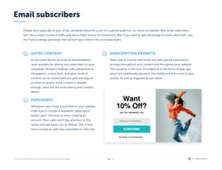 / 26
25
People who subscribe to your email campaigns become a sort of a captive audience. For many companies, their email subscribers
turn into a major course of traffic and also a major source of conversions. But, if you want to take advantage of email subscribers, you
first have to design processes that will turn your visitors into your subscribers.
Gated content
As discussed above, all kinds of downloadables
work wonders for adding new subscribers to your
newsletter. Research findings, pdfs, presentations,
infographics, online tools, and other kinds of
content can be locked behind a gate and require
an email to access. If the content is valuable
enough, users will not mind sharing their contact
details.
Purchases
Whenever users make a purchase on your website,
make sure to include a newsletter subscription
option upon checkout or when creating an
account. Most users won’t pay attention to this
option and will leave it on by default. This is how
most companies add new subscribers to their lists.
Subscription prompts
Make sure to include well-timed and well-placed subscription
prompts throughout your content and throughout your website.
This could be in the form of widgets or in the forms of pop-ups,
which are traditionally placed in the middle and at the end of your
articles. As well as triggered by exit intent.
Email subscribers
 