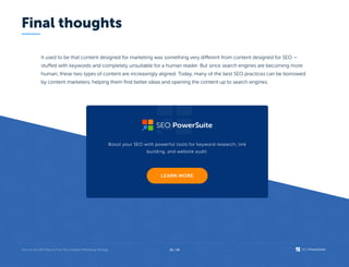 Final thoughts
It used to be that content designed for marketing was something very different from content designed for SEO —
stuffed with keywords and completely unsuitable for a human reader. But since search engines are becoming more
human, these two types of content are increasingly aligned. Today, many of the best SEO practices can be borrowed
by content marketers, helping them find better ideas and opening the content up to search engines.
Boost your SEO with powerful tools for keyword research, link
building, and website audit.
26 / 26
 