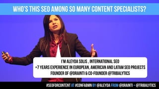 I’M ALEYDA SOLIS , INTERNATIONAL SEO
+7 YEARS EXPERIENCE IN EUROPEAN, AMERICAN AND LATAM SEO PROJECTS
FOUNDER OF @ORAINTI & CO-FOUNDER @TRIBALYTICS
WHO’S THIS SEO AMONG SO MANY CONTENT SPECIALISTS?
#seoforcontent AT #confabmn by @aleyda from @orainti + @tribalytics
 