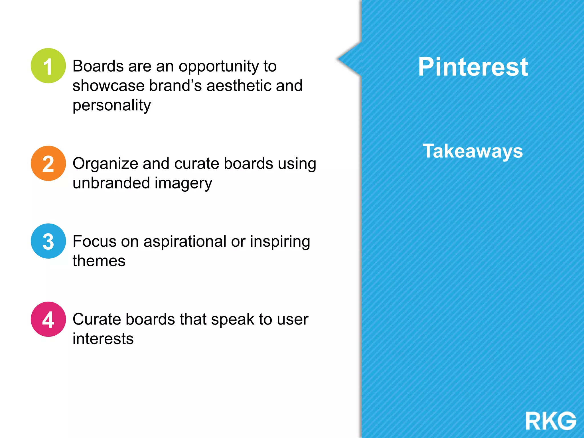 Pinterest
Takeaways
Boards are an opportunity to
showcase brand‟s aesthetic and
personality
Organize and curate boards using
unbranded imagery
Focus on aspirational or inspiring
themes
Curate boards that speak to user
interests
1
2
3
4
 