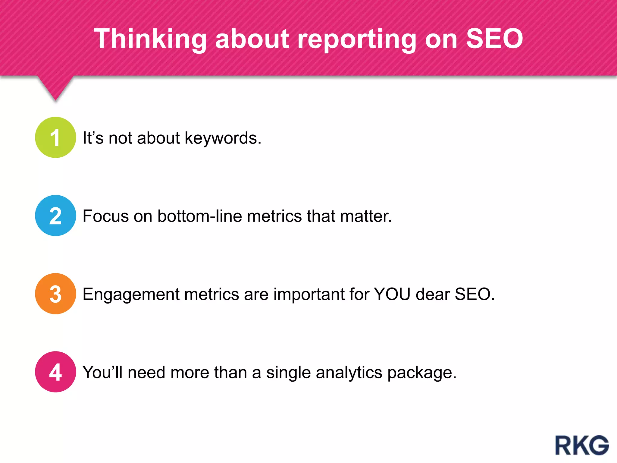 Thinking about reporting on SEO
It‟s not about keywords.1
Focus on bottom-line metrics that matter.2
Engagement metrics are important for YOU dear SEO.3
You‟ll need more than a single analytics package.4
 