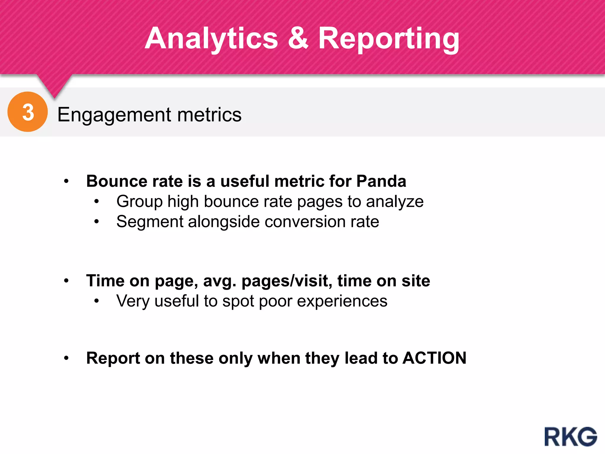 Engagement metrics
Analytics & Reporting
195
3
• Time on page, avg. pages/visit, time on site
• Very useful to spot poor experiences
• Bounce rate is a useful metric for Panda
• Group high bounce rate pages to analyze
• Segment alongside conversion rate
• Report on these only when they lead to ACTION
 
