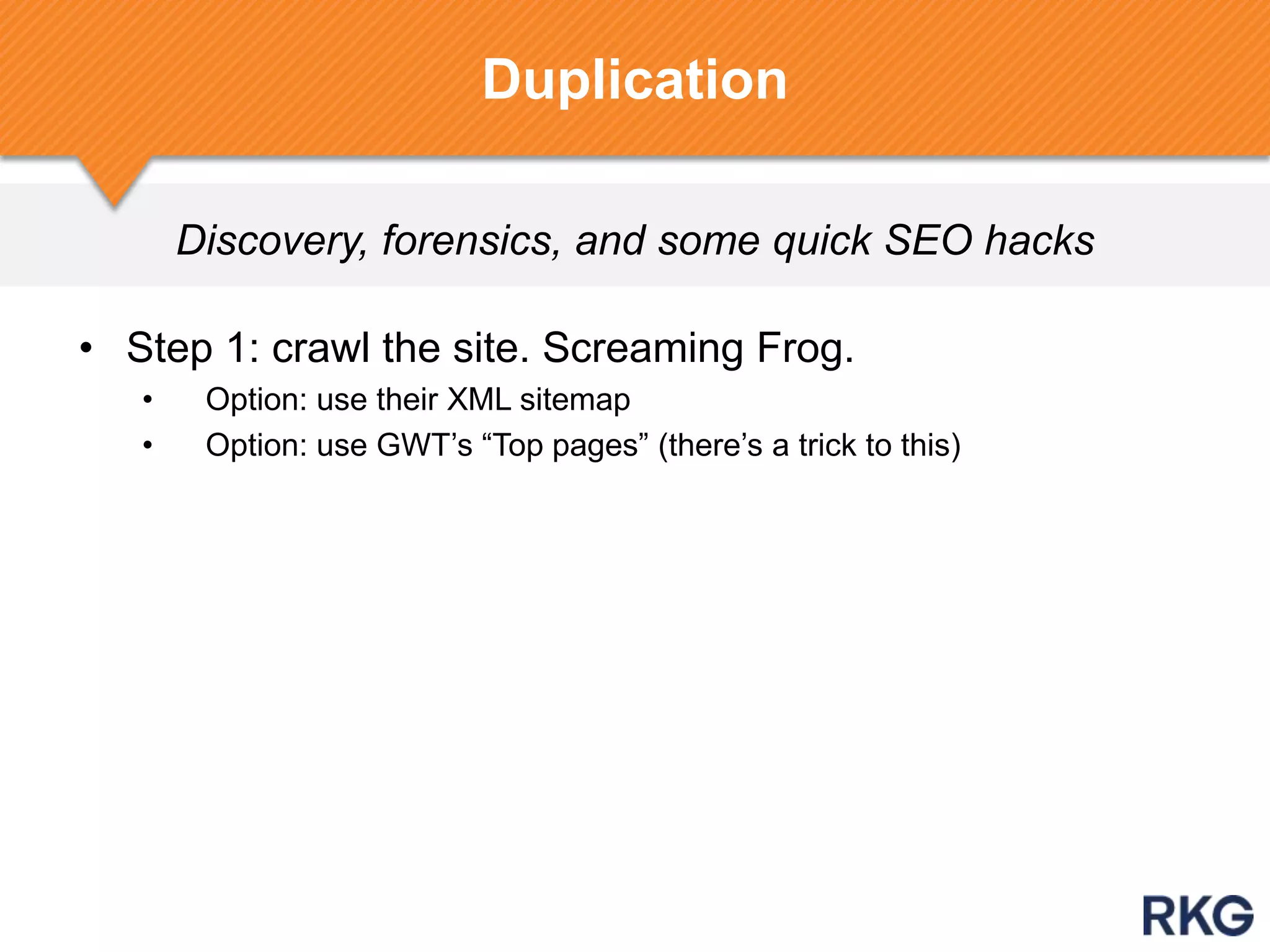 Discovery, forensics, and some quick SEO hacks
• Step 1: crawl the site. Screaming Frog.
• Option: use their XML sitemap
• Option: use GWT‟s “Top pages” (there‟s a trick to this)
Duplication
 