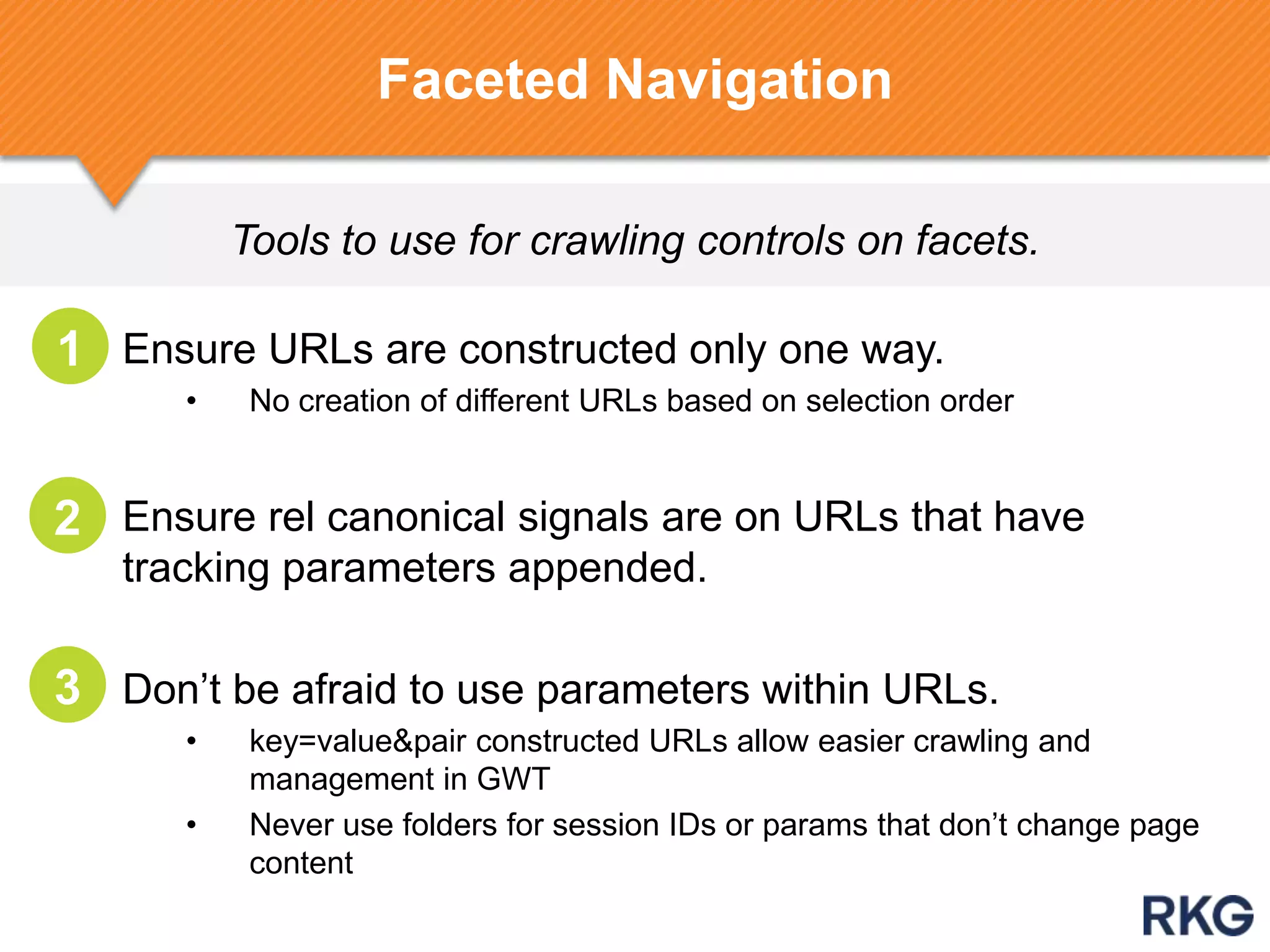 Tools to use for crawling controls on facets.
Ensure URLs are constructed only one way.
• No creation of different URLs based on selection order
Ensure rel canonical signals are on URLs that have
tracking parameters appended.
Don‟t be afraid to use parameters within URLs.
• key=value&pair constructed URLs allow easier crawling and
management in GWT
• Never use folders for session IDs or params that don‟t change page
content
Faceted Navigation
1
2
3
 
