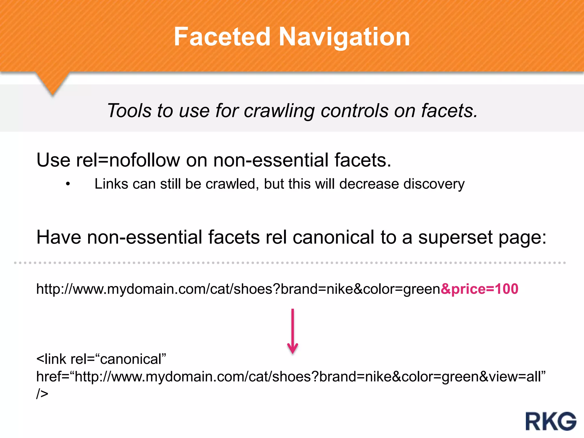 Tools to use for crawling controls on facets.
Faceted Navigation
Use rel=nofollow on non-essential facets.
• Links can still be crawled, but this will decrease discovery
Have non-essential facets rel canonical to a superset page:
http://www.mydomain.com/cat/shoes?brand=nike&color=green&price=100
<link rel=“canonical”
href=“http://www.mydomain.com/cat/shoes?brand=nike&color=green&view=all”
/>
 