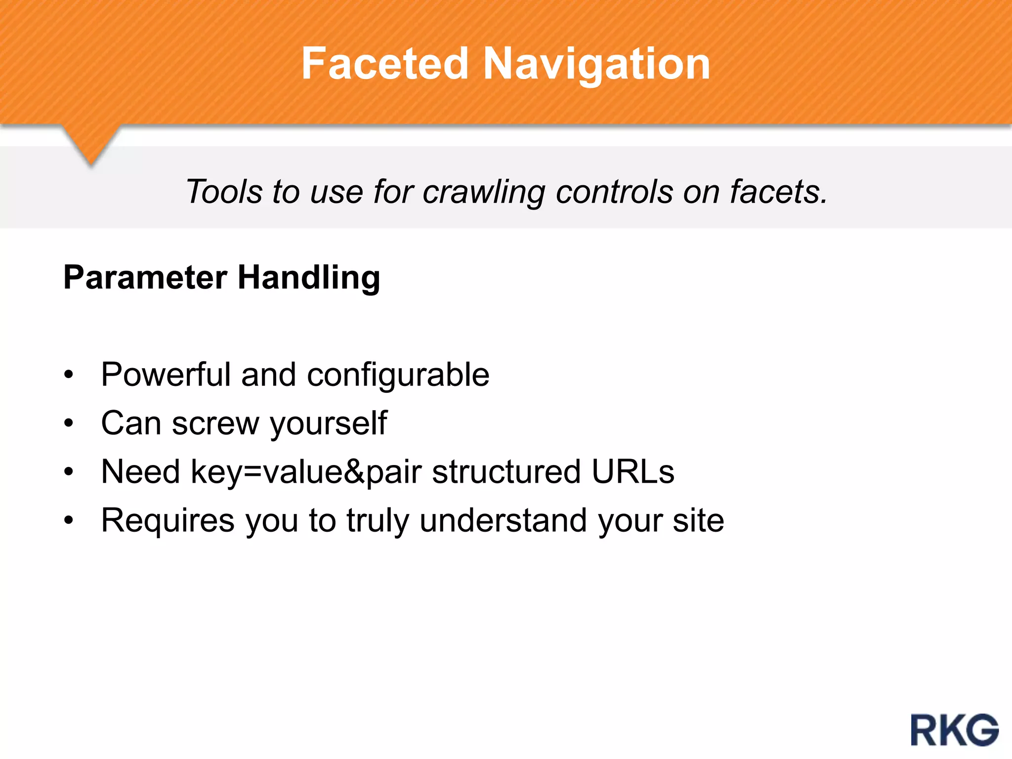 Tools to use for crawling controls on facets.
Faceted Navigation
Parameter Handling
• Powerful and configurable
• Can screw yourself
• Need key=value&pair structured URLs
• Requires you to truly understand your site
 