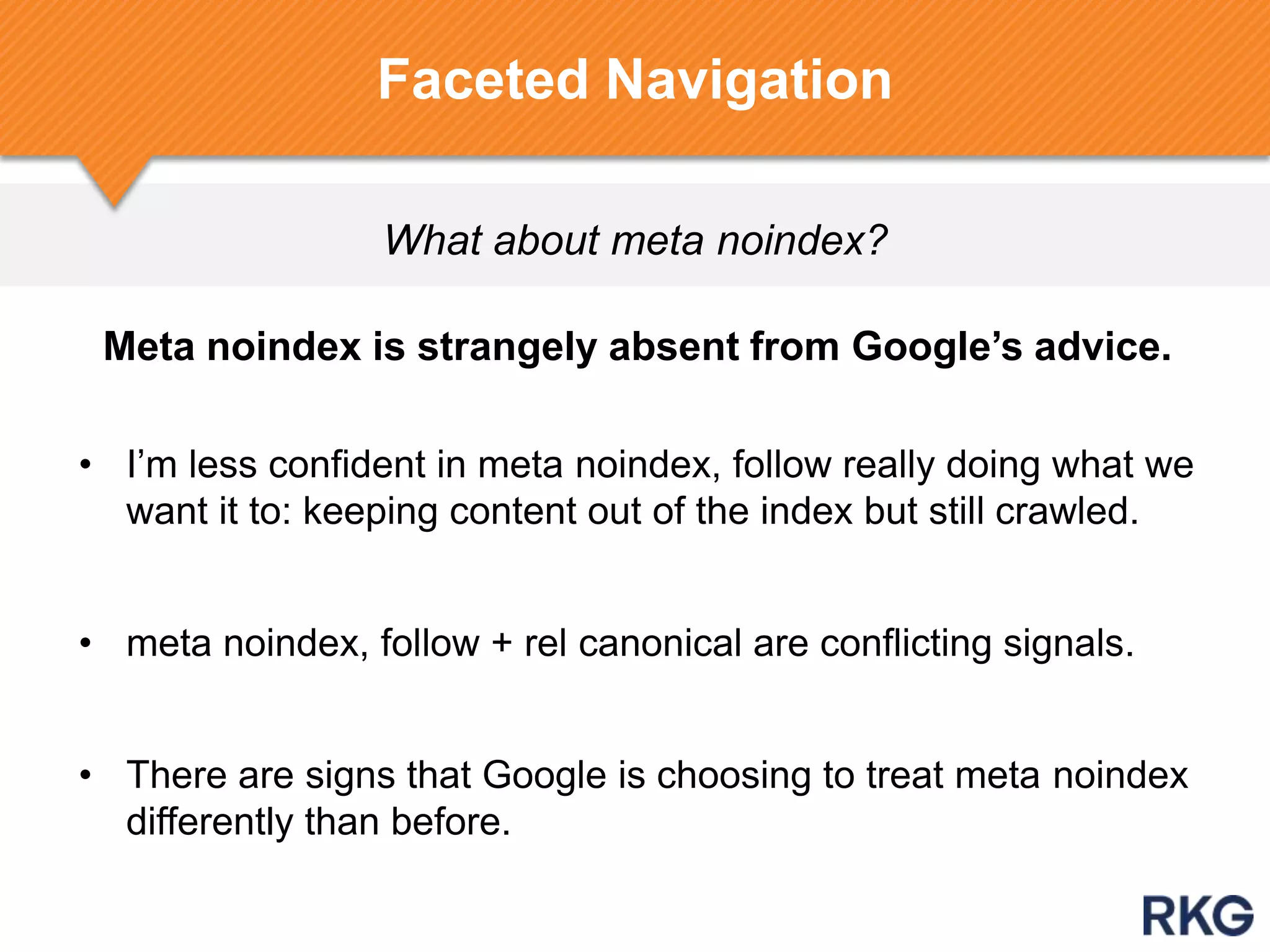 What about meta noindex?
Faceted Navigation
Meta noindex is strangely absent from Google‟s advice.
• I‟m less confident in meta noindex, follow really doing what we
want it to: keeping content out of the index but still crawled.
• meta noindex, follow + rel canonical are conflicting signals.
• There are signs that Google is choosing to treat meta noindex
differently than before.
 