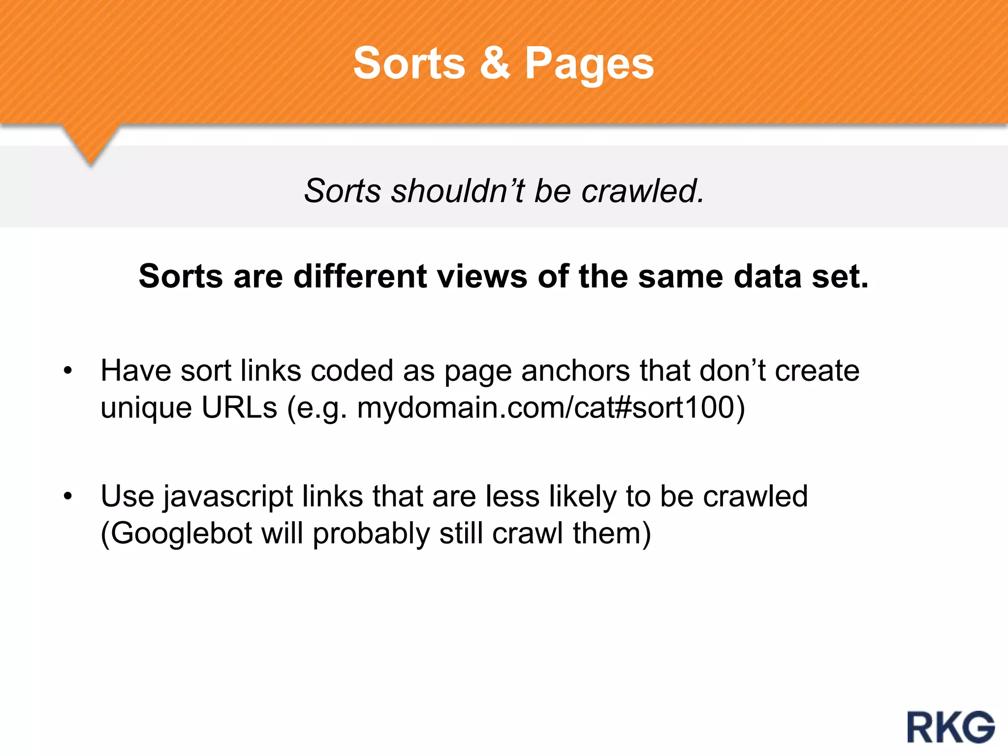 Sorts shouldn’t be crawled.
Sorts & Pages
Sorts are different views of the same data set.
• Have sort links coded as page anchors that don‟t create
unique URLs (e.g. mydomain.com/cat#sort100)
• Use javascript links that are less likely to be crawled
(Googlebot will probably still crawl them)
 