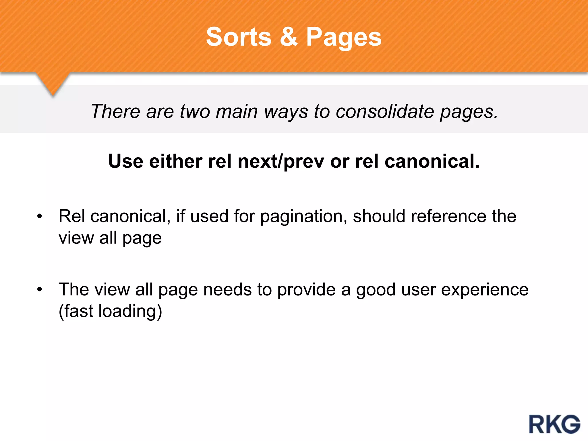 There are two main ways to consolidate pages.
Sorts & Pages
Use either rel next/prev or rel canonical.
• Rel canonical, if used for pagination, should reference the
view all page
• The view all page needs to provide a good user experience
(fast loading)
 