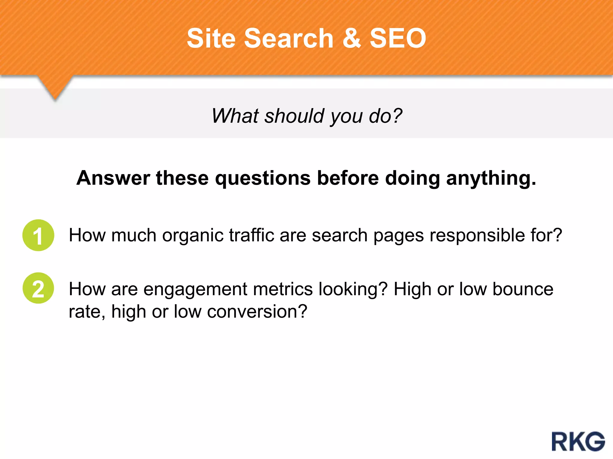 Answer these questions before doing anything.
1. How much organic traffic are search pages responsible for?
1. How are engagement metrics looking? High or low bounce
rate, high or low conversion?
What should you do?
Site Search & SEO
1
2
 