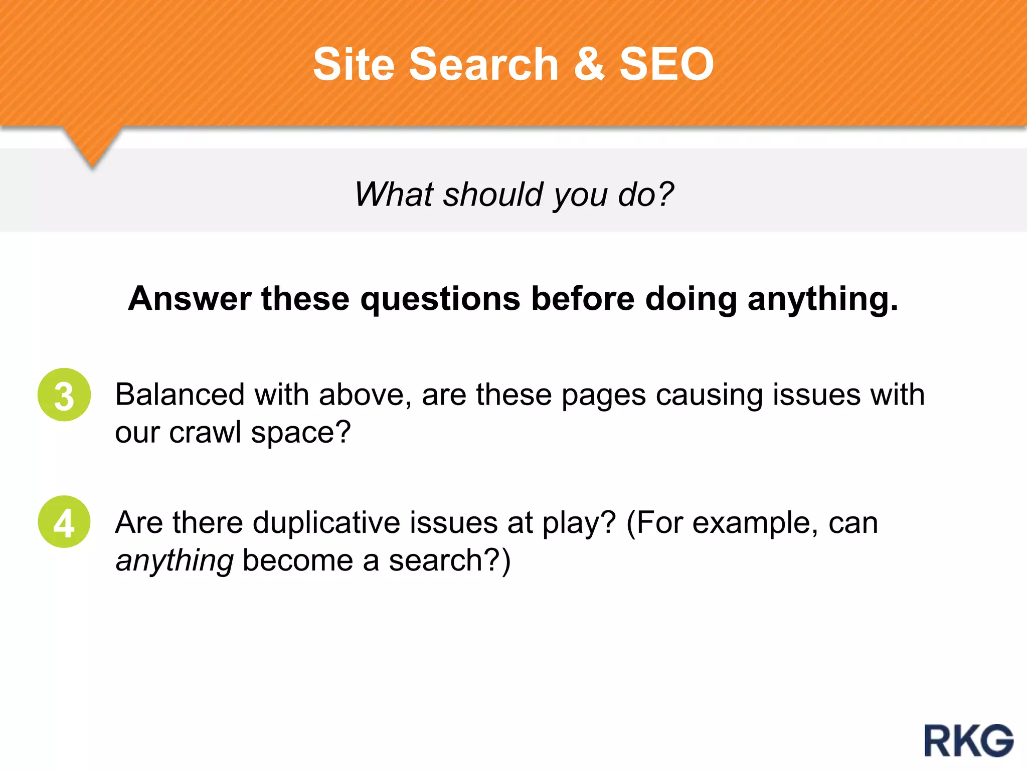 What should you do?
Site Search & SEO
Answer these questions before doing anything.
2. Balanced with above, are these pages causing issues with
our crawl space?
3. Are there duplicative issues at play? (For example, can
anything become a search?)
3
4
 