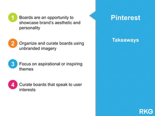 Pinterest
Takeaways
Boards are an opportunity to
showcase brand‟s aesthetic and
personality
Organize and curate boards using
unbranded imagery
Focus on aspirational or inspiring
themes
Curate boards that speak to user
interests
1
2
3
4
 