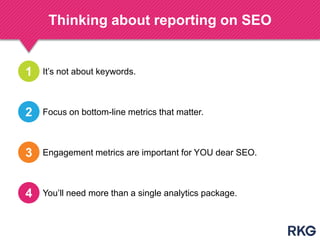 Thinking about reporting on SEO
It‟s not about keywords.1
Focus on bottom-line metrics that matter.2
Engagement metrics are important for YOU dear SEO.3
You‟ll need more than a single analytics package.4
 