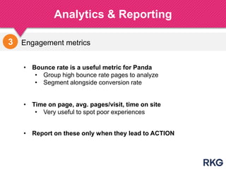 Engagement metrics
Analytics & Reporting
195
3
• Time on page, avg. pages/visit, time on site
• Very useful to spot poor experiences
• Bounce rate is a useful metric for Panda
• Group high bounce rate pages to analyze
• Segment alongside conversion rate
• Report on these only when they lead to ACTION
 