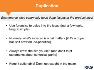 Ecommerce sites commonly have dupe issues at the product level
• Use forensics to delve into the issue (just a few tools,
keep it simple)
• Normally what‟s indexed is what matters (if it‟s a dupe
but isn‟t crawled, de-prioritize)
• Always crawl the site yourself (and don‟t trust
statements about canonical purity)
• Keep it actionable! Don‟t get caught in the maze
Duplication
 
