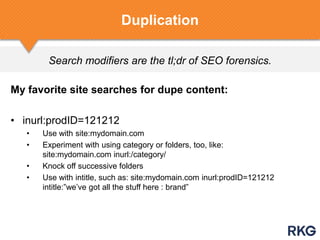 Search modifiers are the tl;dr of SEO forensics.
Duplication
My favorite site searches for dupe content:
• inurl:prodID=121212
• Use with site:mydomain.com
• Experiment with using category or folders, too, like:
site:mydomain.com inurl:/category/
• Knock off successive folders
• Use with intitle, such as: site:mydomain.com inurl:prodID=121212
intitle:”we‟ve got all the stuff here : brand”
 