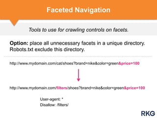Tools to use for crawling controls on facets.
Faceted Navigation
Option: place all unnecessary facets in a unique directory.
Robots.txt exclude this directory.
http://www.mydomain.com/cat/shoes?brand=nike&color=green&price=100
http://www.mydomain.com/filters/shoes?brand=nike&color=green&price=100
User-agent: *
Disallow: /filters/
 