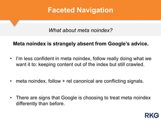 What about meta noindex?
Faceted Navigation
Meta noindex is strangely absent from Google‟s advice.
• I‟m less confident in meta noindex, follow really doing what we
want it to: keeping content out of the index but still crawled.
• meta noindex, follow + rel canonical are conflicting signals.
• There are signs that Google is choosing to treat meta noindex
differently than before.
 