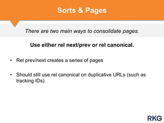 There are two main ways to consolidate pages.
Sorts & Pages
Use either rel next/prev or rel canonical.
• Rel prev/next creates a series of pages
• Should still use rel canonical on duplicative URLs (such as
tracking IDs)
 