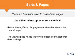 There are two main ways to consolidate pages.
Sorts & Pages
Use either rel next/prev or rel canonical.
• Rel canonical, if used for pagination, should reference the
view all page
• The view all page needs to provide a good user experience
(fast loading)
 