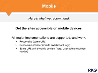 Here’s what we recommend.
Mobile
Get the sites accessible on mobile devices.
All major implementations are supported, and work.
• Responsive (same URL)
• Subdomain or folder (mobile switchboard tags)
• Same URL with dynamic content (Vary: User-agent response
header)
 