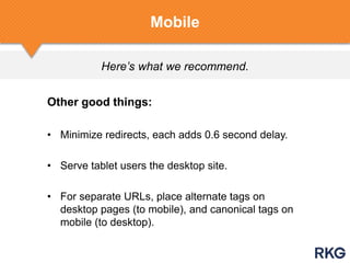 Here’s what we recommend.
Mobile
Other good things:
• Minimize redirects, each adds 0.6 second delay.
• Serve tablet users the desktop site.
• For separate URLs, place alternate tags on
desktop pages (to mobile), and canonical tags on
mobile (to desktop).
 