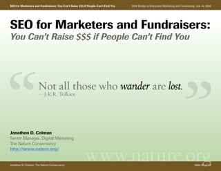 SEO for Marketers and Fundraisers: You Can’t Raise $$$ if People Can’t Find You   2006 Bridge to Integrated Marketing and Fundraising: July 14, 2006




SEO for Marketers and Fundraisers:
You Can’t Raise $$$ if People Can’t Find You




                     Not all those who wander are lost.
                     — J.R.R. Tolkien




Jonathon D. Colman
Senior Manager, Digital Marketing
The Nature Conservancy


                                                        www.nature.org
http://www.nature.org/


Jonathon D. Colman, The Nature Conservancy                                                                                            Slide #1 of 59
