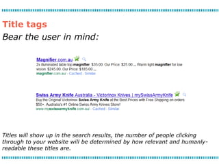 Title tags
Bear the user in mind:




Titles will show up in the search results, the number of people clicking
through to your website will be determined by how relevant and humanly-
readable these titles are.
 