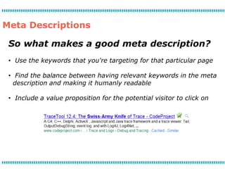 Meta Descriptions

 So what makes a good meta description?
 • Use the keywords that you're targeting for that particular page

 • Find the balance between having relevant keywords in the meta
   description and making it humanly readable

 • Include a value proposition for the potential visitor to click on
 