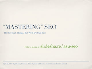 “MASTERING” SEO
 Ha! No Such Thing... But We’ll Do Our Best




                               Follow along at       slidesha.re/asu-seo


Sept. 22, 2010 By Dr. Jody Brannon, ASU Professor Of Practice, And National Director, News21
 