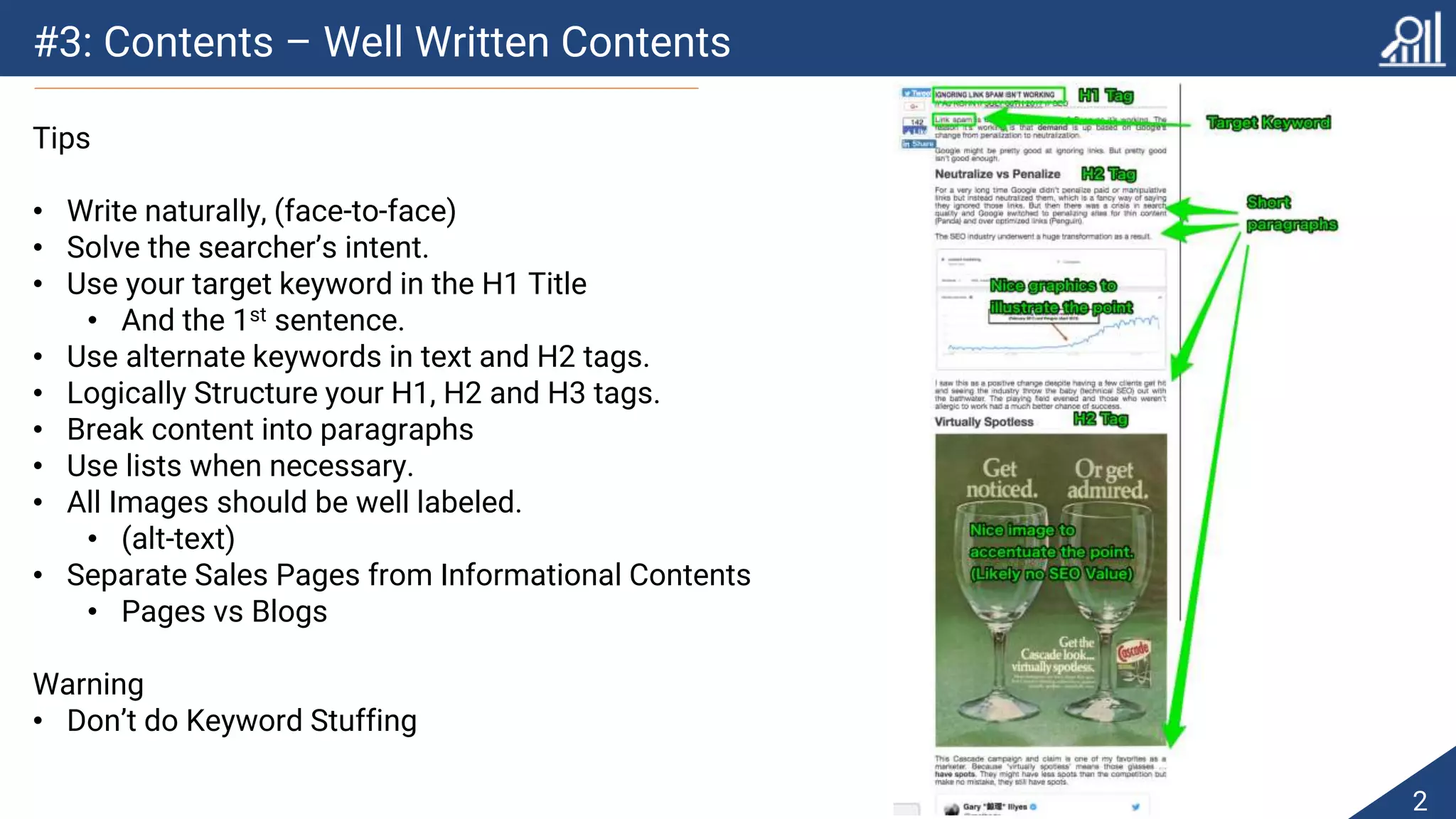 #3: Contents – Well Written Contents
2
Tips
• Write naturally, (face-to-face)
• Solve the searcher’s intent.
• Use your target keyword in the H1 Title
• And the 1st sentence.
• Use alternate keywords in text and H2 tags.
• Logically Structure your H1, H2 and H3 tags.
• Break content into paragraphs
• Use lists when necessary.
• All Images should be well labeled.
• (alt-text)
• Separate Sales Pages from Informational Contents
• Pages vs Blogs
Warning
• Don’t do Keyword Stuffing
 