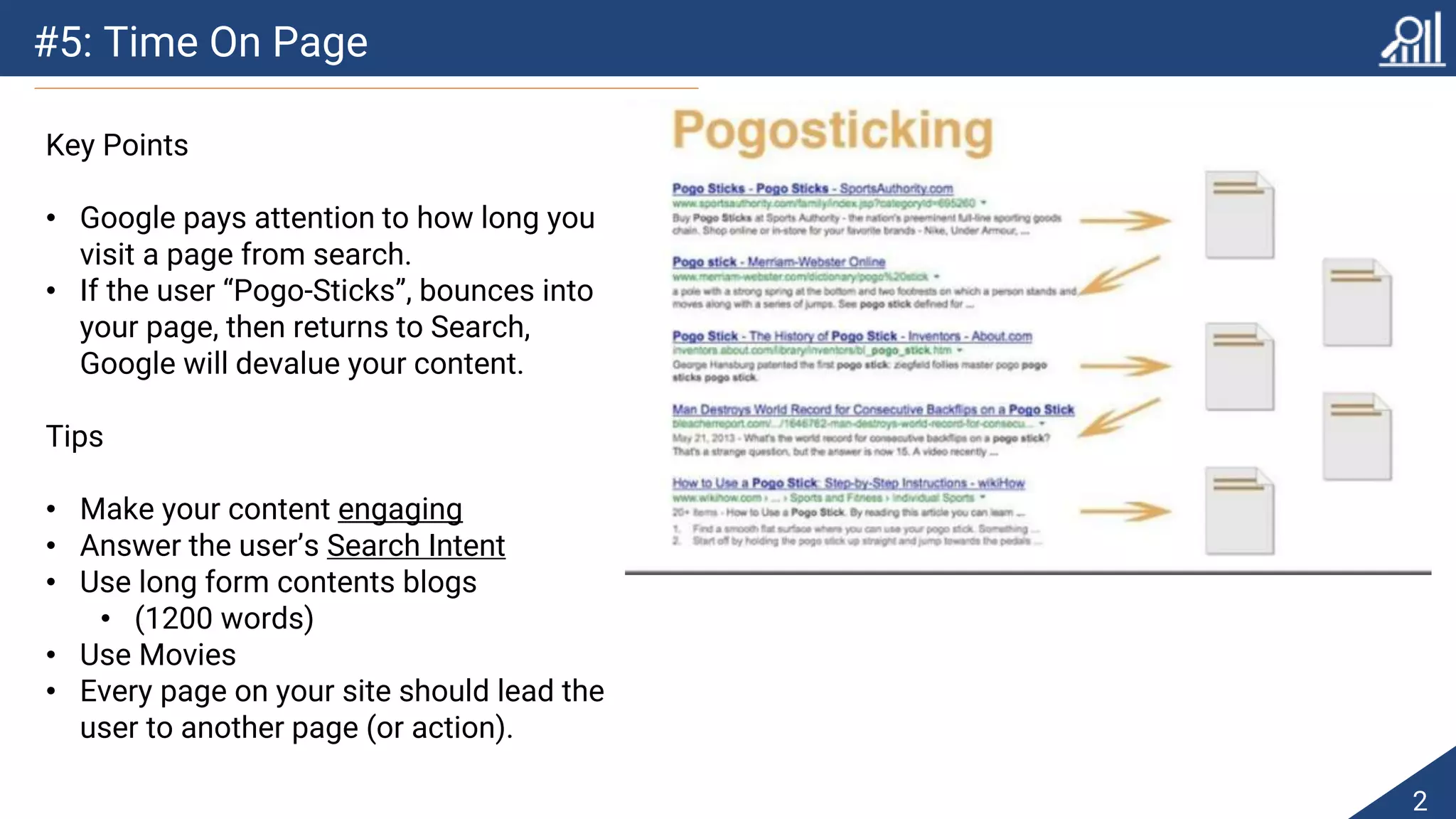 #5: Time On Page
2
Key Points
• Google pays attention to how long you
visit a page from search.
• If the user “Pogo-Sticks”, bounces into
your page, then returns to Search,
Google will devalue your content.
Tips
• Make your content engaging
• Answer the user’s Search Intent
• Use long form contents blogs
• (1200 words)
• Use Movies
• Every page on your site should lead the
user to another page (or action).
 