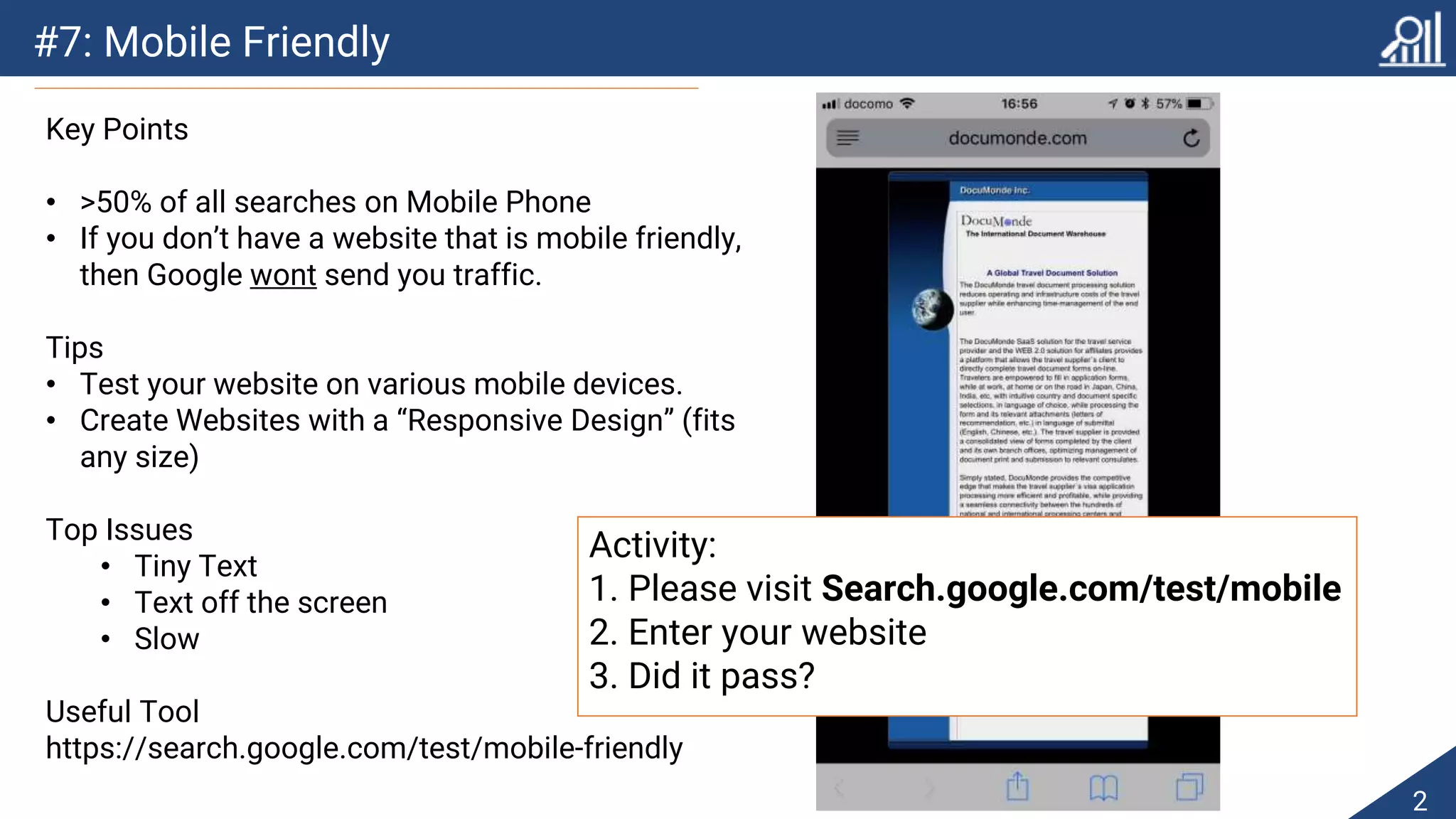 #7: Mobile Friendly
2
Key Points
• >50% of all searches on Mobile Phone
• If you don’t have a website that is mobile friendly,
then Google wont send you traffic.
Tips
• Test your website on various mobile devices.
• Create Websites with a “Responsive Design” (fits
any size)
Top Issues
• Tiny Text
• Text off the screen
• Slow
Useful Tool
https://search.google.com/test/mobile-friendly
Activity:
1. Please visit Search.google.com/test/mobile
2. Enter your website
3. Did it pass?
 