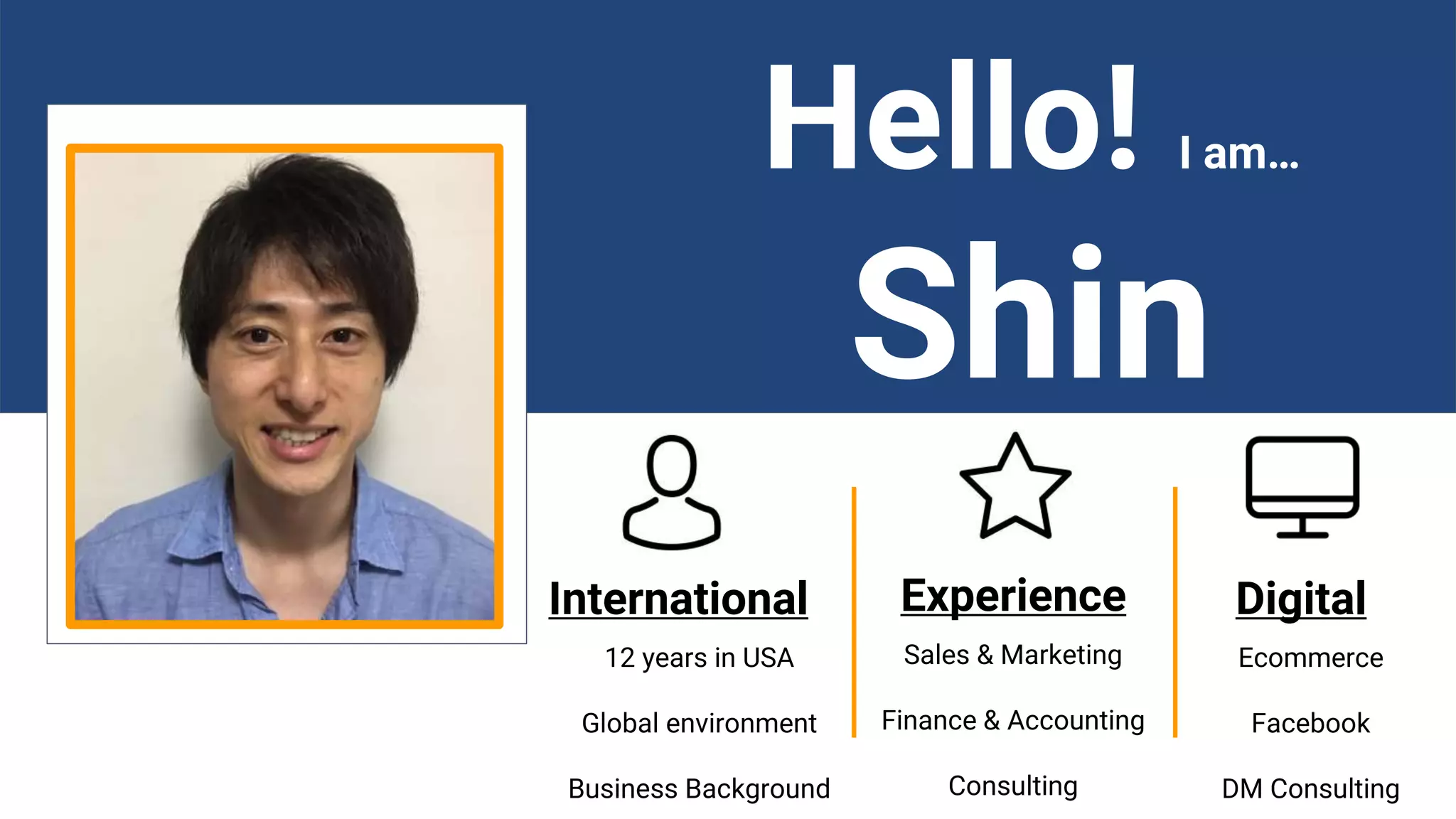 International Experience Digital
12 years in USA
Global environment
Business Background
Sales & Marketing
Finance & Accounting
Consulting
Ecommerce
Facebook
DM Consulting
Hello! I am…
Shin
 