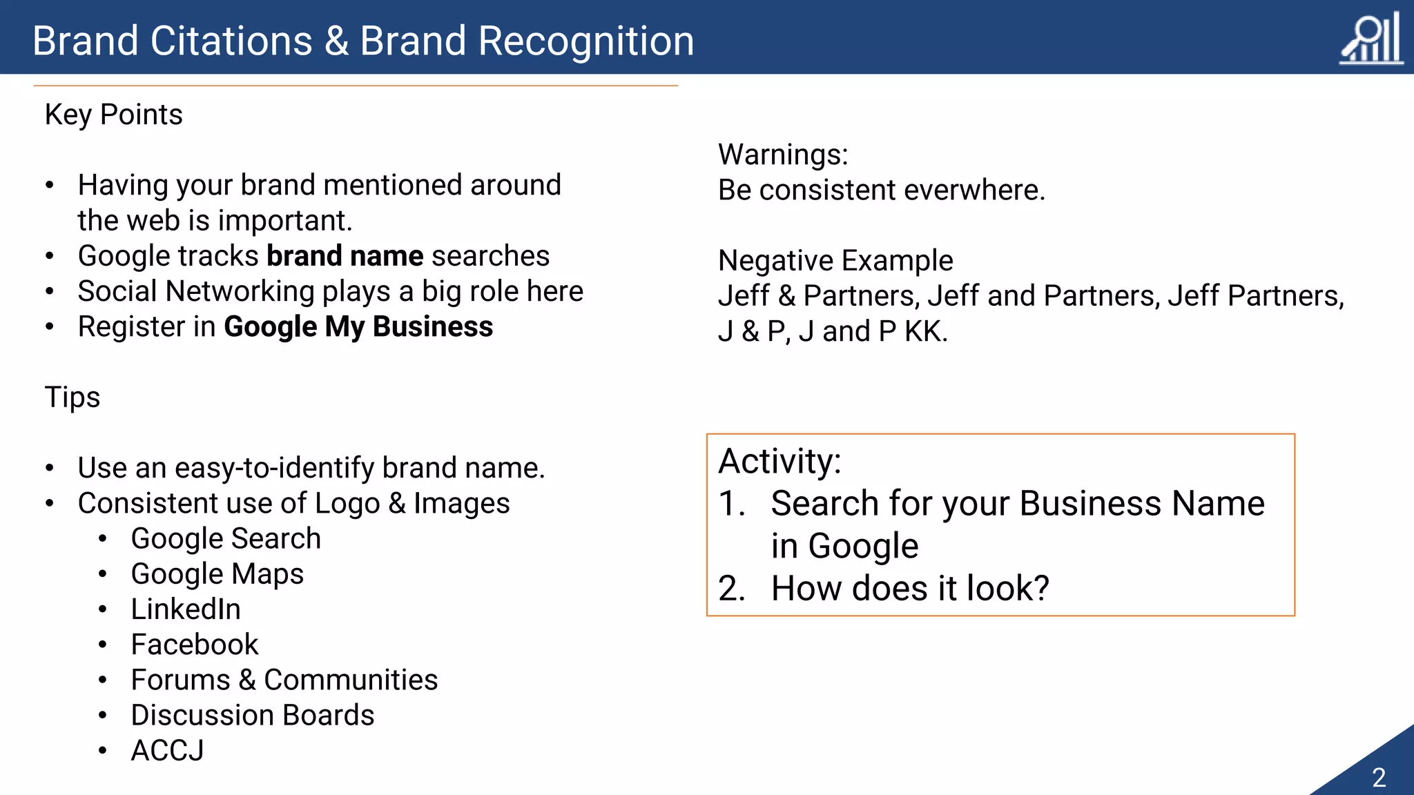 Brand Citations & Brand Recognition
2
Key Points
• Having your brand mentioned around
the web is important.
• Google tracks brand name searches
• Social Networking plays a big role here
• Register in Google My Business
Tips
• Use an easy-to-identify brand name.
• Consistent use of Logo & Images
• Google Search
• Google Maps
• LinkedIn
• Facebook
• Forums & Communities
• Discussion Boards
• ACCJ
Warnings:
Be consistent everwhere.
Negative Example
Jeff & Partners, Jeff and Partners, Jeff Partners,
J & P, J and P KK.
Activity:
1. Search for your Business Name
in Google
2. How does it look?
 