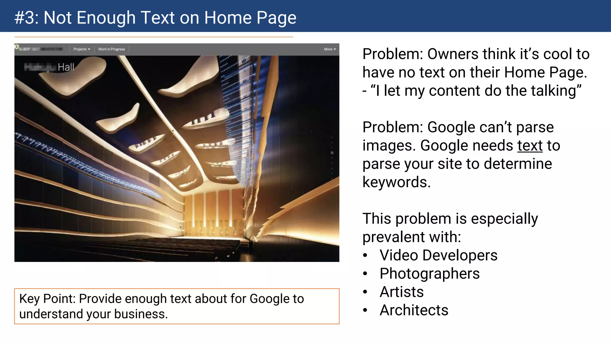 #3: Not Enough Text on Home Page
Problem: Owners think it’s cool to
have no text on their Home Page.
- “I let my content do the talking”
Problem: Google can’t parse
images. Google needs text to
parse your site to determine
keywords.
This problem is especially
prevalent with:
• Video Developers
• Photographers
• Artists
• Architects
Key Point: Provide enough text about for Google to
understand your business.
 