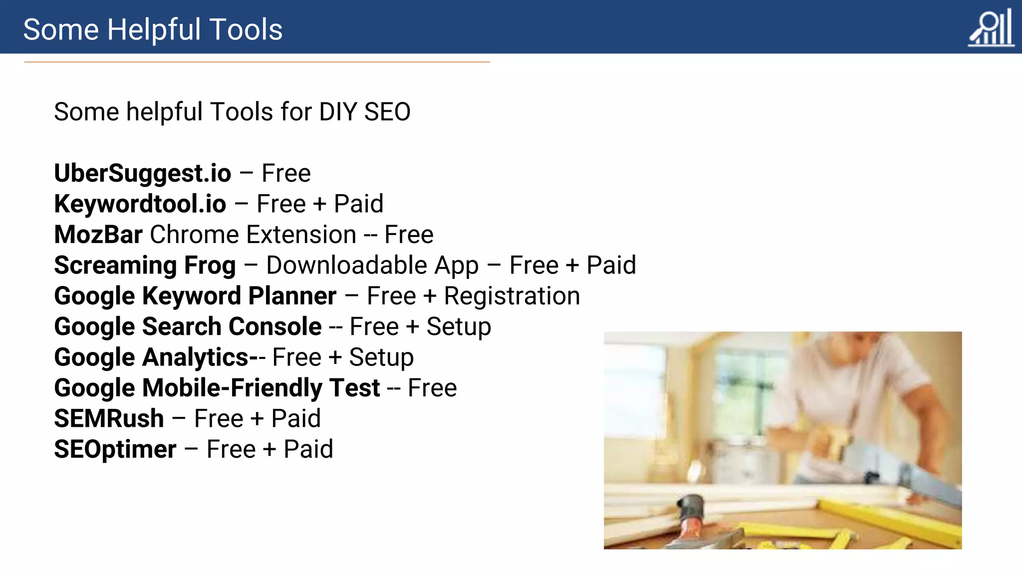 Some Helpful Tools
Some helpful Tools for DIY SEO
UberSuggest.io – Free
Keywordtool.io – Free + Paid
MozBar Chrome Extension -- Free
Screaming Frog – Downloadable App – Free + Paid
Google Keyword Planner – Free + Registration
Google Search Console -- Free + Setup
Google Analytics-- Free + Setup
Google Mobile-Friendly Test -- Free
SEMRush – Free + Paid
SEOptimer – Free + Paid
 