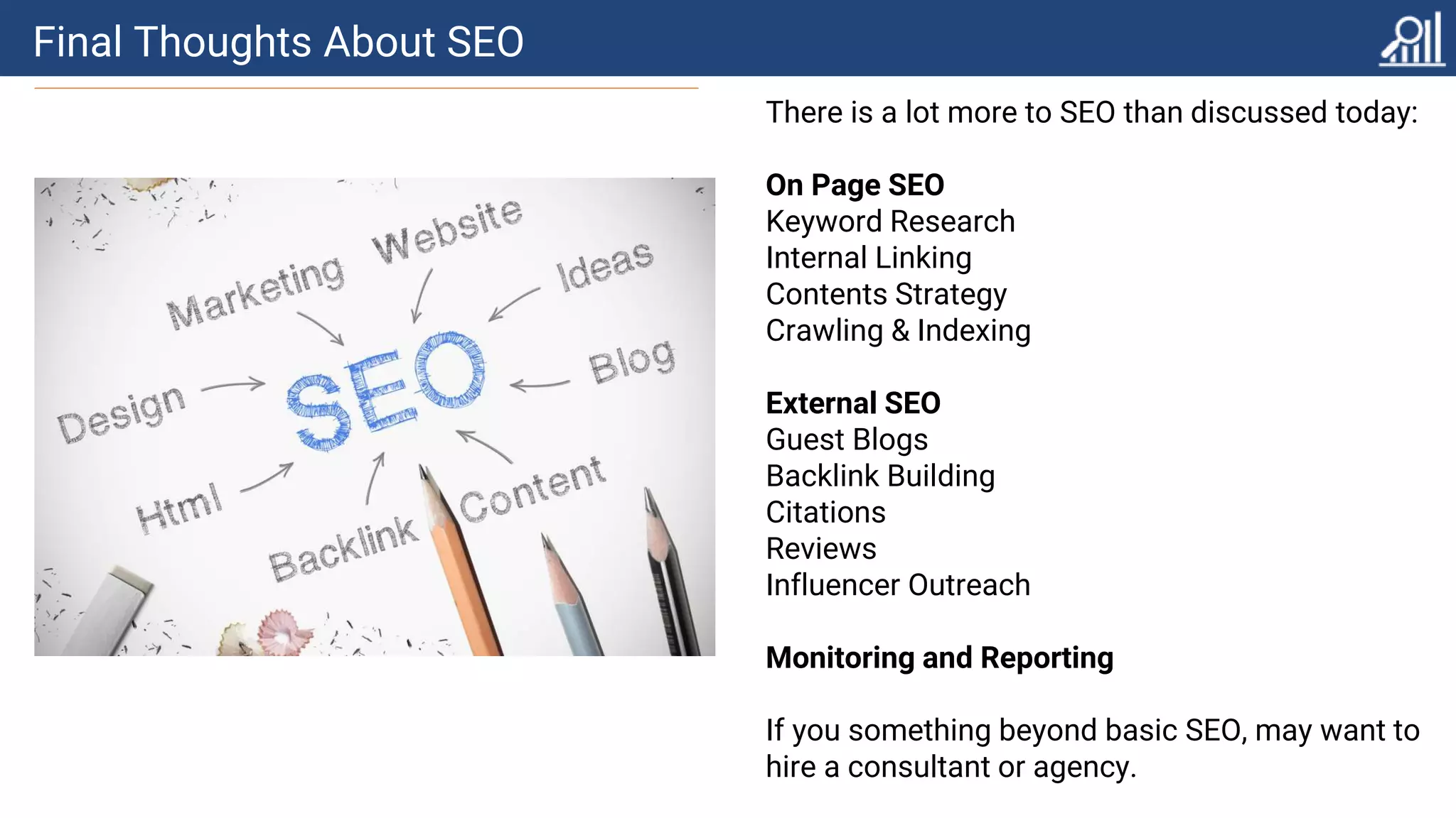 Final Thoughts About SEO
There is a lot more to SEO than discussed today:
On Page SEO
Keyword Research
Internal Linking
Contents Strategy
Crawling & Indexing
External SEO
Guest Blogs
Backlink Building
Citations
Reviews
Influencer Outreach
Monitoring and Reporting
If you something beyond basic SEO, may want to
hire a consultant or agency.
 