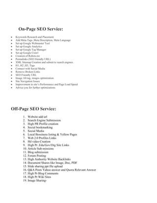On-Page SEO Service:
• Keywords Research and Placement
• Add Meta Tags ,Meta Description, Meta Language
• Set up Google Webmaster Tool
• Set up Google Analytics
• Set up Google Tag Manager
• Set up Google Crawl
• Creation of Robots.txt
• Permalinks (SEO friendly URL)
• XML Sitemap Creation and submit to search engines.
• H1, H2 ,H3, Tags
• Connect with Social Media
• Remove Broken Links
• SEO Friendly URL
• Image Alt tag, images optimization
• Site Navigation Issues
• Improvement in site’s Performance and Page Load Speed
• Advice you for further optimizations
Off-Page SEO Service:
1. Website add url
2. Search Engine Submission
3. High PR Profile creation
4. Social bookmarking
5. Social Media
6. Local Bossiness listing & Yellow Pages
7. Web 2.0 Profiles Links
8. Hd video Creation
9. High Pr .Edu/Gov/Org Site Links
10. Article Sub-missions
11. Blog submission
12. Forum Posting
13. High Authority Website Backlinks
14. Document Shares like Image, Doc, PDF
15. Slide sharing ppt file upload
16. Q&A Posts Yahoo answer and Quora Relevant Answer
17. High Pr Blog Comments
18. High Pr Wiki Sites
19. Image Sharing-
 