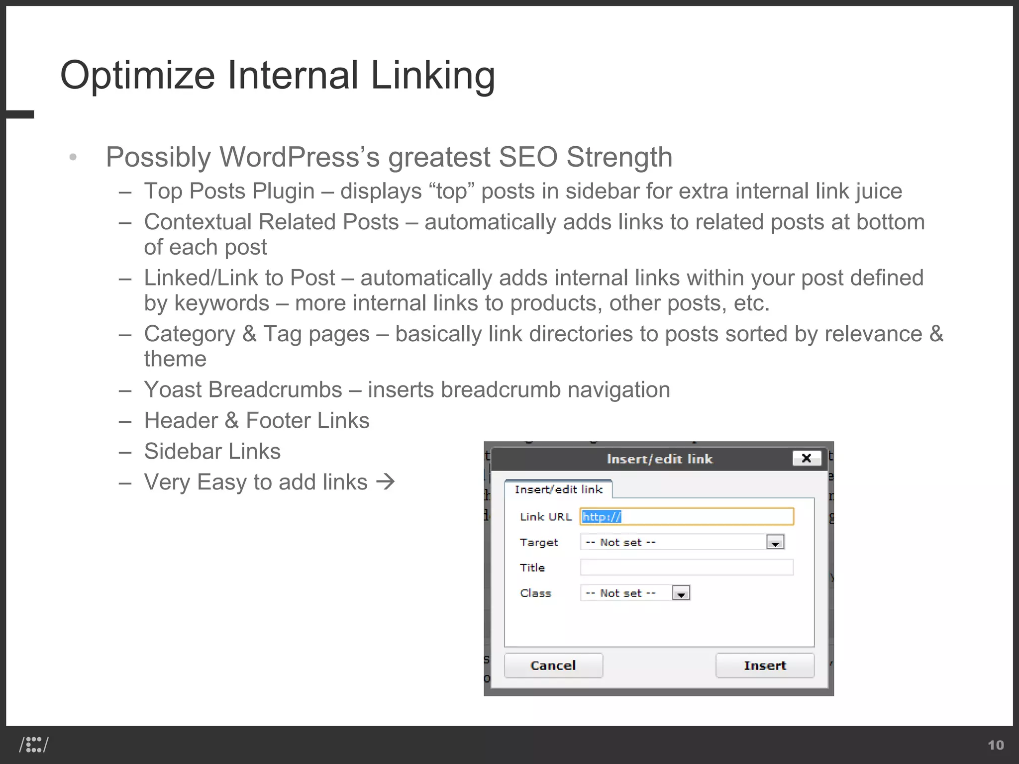 Optimize Internal Linking Possibly WordPress’s greatest SEO Strength Top Posts Plugin – displays “top” posts in sidebar for extra internal link juice Contextual Related Posts – automatically adds links to related posts at bottom of each post Linked/Link to Post – automatically adds internal links within your post defined by keywords – more internal links to products, other posts, etc. Category & Tag pages – basically link directories to posts sorted by relevance & theme Yoast Breadcrumbs – inserts breadcrumb navigation  Header & Footer Links Sidebar Links Very Easy to add links   