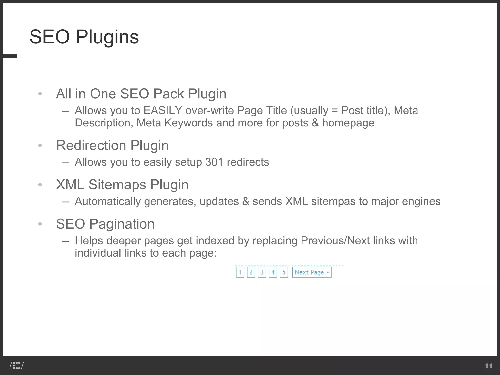 SEO Plugins All in One SEO Pack Plugin Allows you to EASILY over-write Page Title (usually = Post title), Meta Description, Meta Keywords and more for posts & homepage Redirection Plugin Allows you to easily setup 301 redirects XML Sitemaps Plugin Automatically generates, updates & sends XML sitempas to major engines SEO Pagination  Helps deeper pages get indexed by replacing Previous/Next links with individual links to each page:  