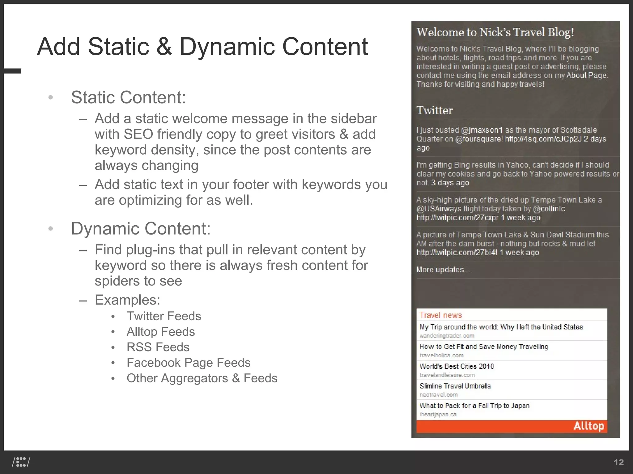 Add Static & Dynamic Content Static Content: Add a static welcome message in the sidebar with SEO friendly copy to greet visitors & add keyword density, since the post contents are always changing Add static text in your footer with keywords you are optimizing for as well. Dynamic Content: Find plug-ins that pull in relevant content by keyword so there is always fresh content for spiders to see Examples: Twitter Feeds Alltop Feeds RSS Feeds Facebook Page Feeds Other Aggregators & Feeds 