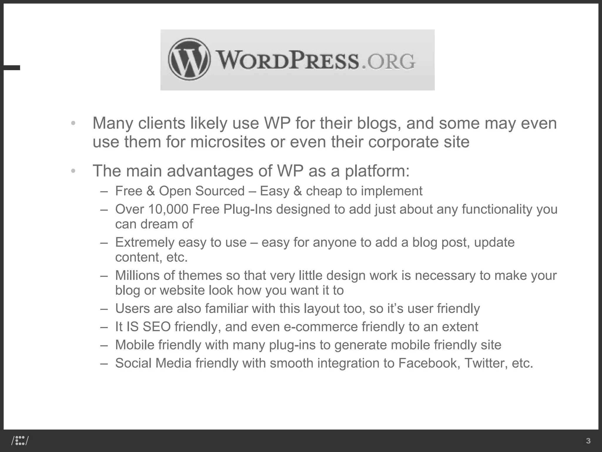 Many clients likely use WP for their blogs, and some may even use them for microsites or even their corporate site The main advantages of WP as a platform: Free & Open Sourced – Easy & cheap to implement Over 10,000 Free Plug-Ins designed to add just about any functionality you can dream of Extremely easy to use – easy for anyone to add a blog post, update content, etc. Millions of themes so that very little design work is necessary to make your blog or website look how you want it to Users are also familiar with this layout too, so it’s user friendly It IS SEO friendly, and even e-commerce friendly to an extent Mobile friendly with many plug-ins to generate mobile friendly site Social Media friendly with smooth integration to Facebook, Twitter, etc. 